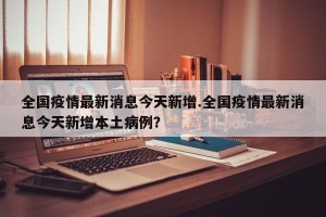 全国疫情最新消息今天新增.全国疫情最新消息今天新增本土病例？