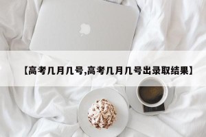 【高考几月几号,高考几月几号出录取结果】
