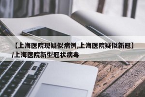 【上海医院现疑似病例,上海医院疑似新冠】/上海医院新型冠状病毒