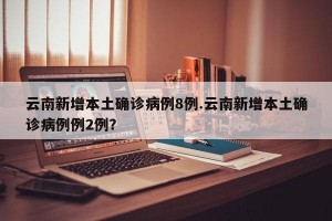 云南新增本土确诊病例8例.云南新增本土确诊病例例2例？