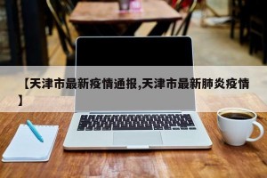 【天津市最新疫情通报,天津市最新肺炎疫情】