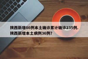 陕西新增86例本土确诊累计确诊235例.陕西新增本土病例36例？