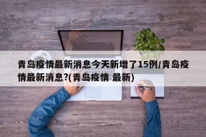 青岛疫情最新消息今天新增了15例/青岛疫情最新消息?(青岛疫情 最新)