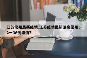 江苏常州最新疫情.江苏疫情最新消息常州32一36例详情？