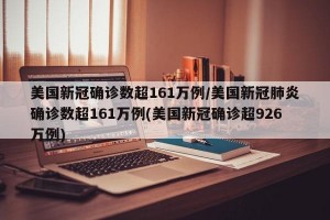 美国新冠确诊数超161万例/美国新冠肺炎确诊数超161万例(美国新冠确诊超926万例)