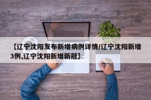【辽宁沈阳发布新增病例详情/辽宁沈阳新增3例,辽宁沈阳新增新冠】