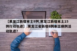 【黑龙江新增本土8例,黑龙江新增本土15例行动轨迹】.黑龙江省新增8例本土病例活动轨迹？