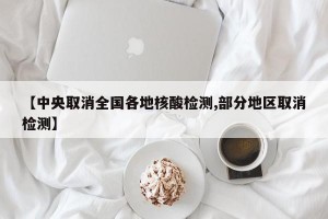 【中央取消全国各地核酸检测,部分地区取消检测】