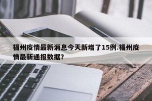 福州疫情最新消息今天新增了15例.福州疫情最新通报数据？