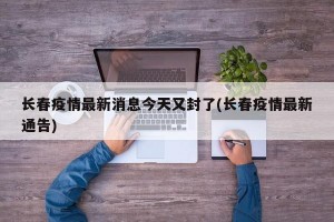 长春疫情最新消息今天又封了(长春疫情最新通告)
