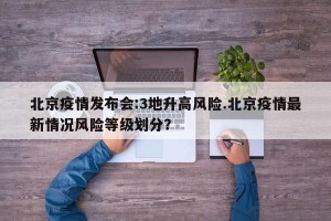 北京疫情发布会:3地升高风险.北京疫情最新情况风险等级划分？