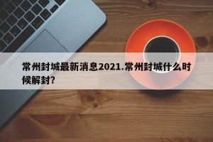 常州封城最新消息2021.常州封城什么时候解封？