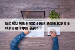 新型冠状病毒全球累计确诊.新型冠状病毒全球累计确诊中国 新闻？