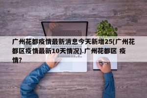 广州花都疫情最新消息今天新增25(广州花都区疫情最新10天情况).广州花都区 疫情？
