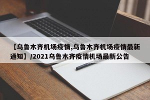 【乌鲁木齐机场疫情,乌鲁木齐机场疫情最新通知】/2021乌鲁木齐疫情机场最新公告