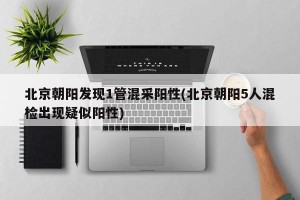 北京朝阳发现1管混采阳性(北京朝阳5人混检出现疑似阳性)