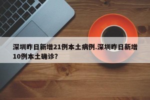 深圳昨日新增21例本土病例.深圳昨日新增10例本土确诊？