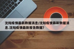 沈阳疫情最新数据消息/沈阳疫情最新数据消息.沈阳疫情最新报告数据？