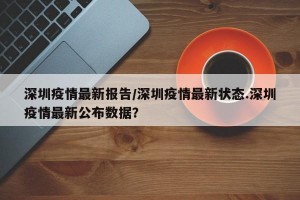 深圳疫情最新报告/深圳疫情最新状态.深圳疫情最新公布数据？
