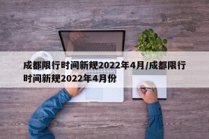 成都限行时间新规2022年4月/成都限行时间新规2022年4月份