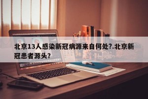 北京13人感染新冠病源来自何处?.北京新冠患者源头？