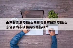 山东省青岛疫情/山东省青岛市最新疫情/山东省青岛市疫情防控最新政策