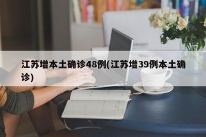 江苏增本土确诊48例(江苏增39例本土确诊)