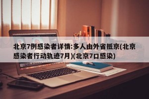 北京7例感染者详情:多人由外省抵京(北京感染者行动轨迹7月)(北京7口感染)