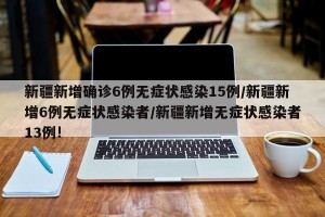 新疆新增确诊6例无症状感染15例/新疆新增6例无症状感染者/新疆新增无症状感染者13例!