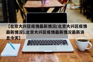 【北京大兴区疫情最新情况(北京大兴区疫情最新情况),北京大兴区疫情最新情况最新消息今天】