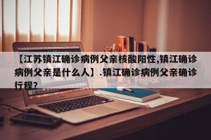 【江苏镇江确诊病例父亲核酸阳性,镇江确诊病例父亲是什么人】.镇江确诊病例父亲确诊行程？
