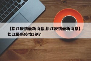 【松江疫情最新消息,松江疫情最新消息】.松江最新疫情3例？