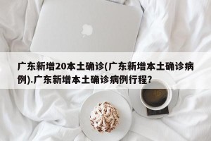 广东新增20本土确诊(广东新增本土确诊病例).广东新增本土确诊病例行程？