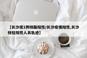 【长沙现1例核酸阳性/长沙疫情阳性,长沙核检阳性人员轨迹】