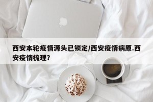 西安本轮疫情源头已锁定/西安疫情病原.西安疫情梳理？