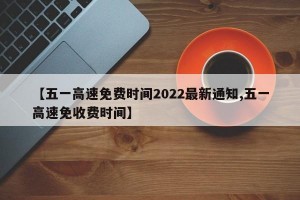 【五一高速免费时间2022最新通知,五一高速免收费时间】