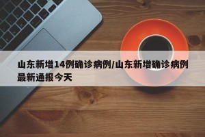 山东新增14例确诊病例/山东新增确诊病例最新通报今天