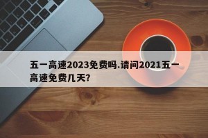 五一高速2023免费吗.请问2021五一高速免费几天？