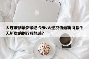 大连疫情最新消息今天.大连疫情最新消息今天新增病例行程轨迹？