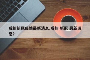 成都新冠疫情最新消息.成都 新冠 最新消息？