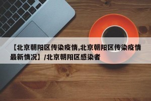 【北京朝阳区传染疫情,北京朝阳区传染疫情最新情况】/北京朝阳区感染者