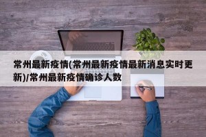 常州最新疫情(常州最新疫情最新消息实时更新)/常州最新疫情确诊人数