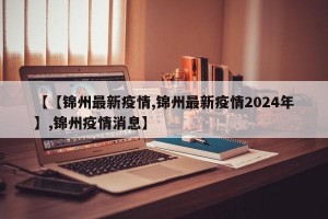 【【锦州最新疫情,锦州最新疫情2024年】,锦州疫情消息】