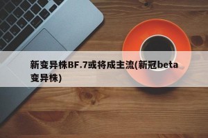 新变异株BF.7或将成主流(新冠beta变异株)
