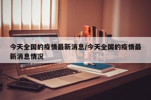 今天全国的疫情最新消息/今天全国的疫情最新消息情况