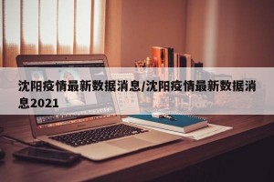 沈阳疫情最新数据消息/沈阳疫情最新数据消息2021
