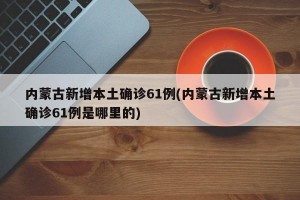 内蒙古新增本土确诊61例(内蒙古新增本土确诊61例是哪里的)