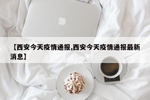 【西安今天疫情通报,西安今天疫情通报最新消息】
