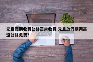 元旦假期收费公路正常收费.元旦放假期间高速公路免费？