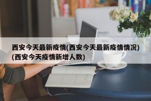 西安今天最新疫情(西安今天最新疫情情况)(西安今天疫情新增人数)
